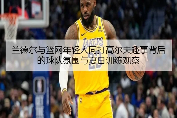兰德尔与篮网年轻人同打高尔夫趣事背后的球队氛围与夏日训练观察 - fhsports